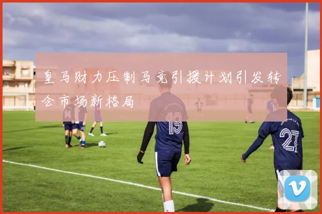 皇马财力压制马竞引援计划引发转会市场新格局