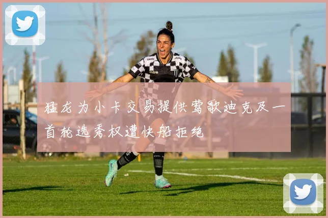 猛龙为小卡交易提供莺歌迪克及一首轮选秀权遭快船拒绝