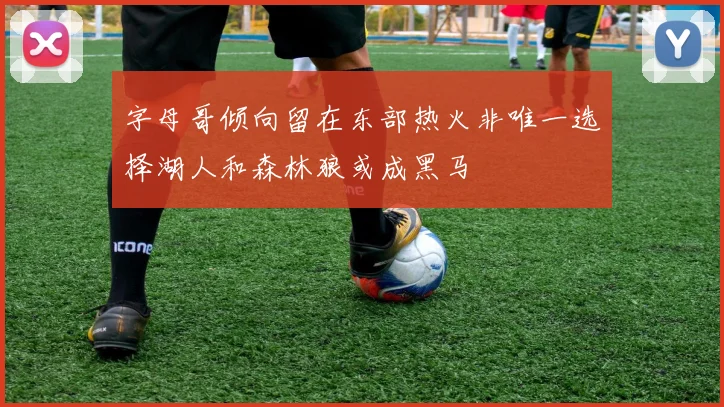 字母哥倾向留在东部热火非唯一选择湖人和森林狼或成黑马