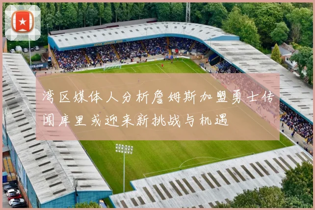 湾区媒体人分析詹姆斯加盟勇士传闻库里或迎来新挑战与机遇