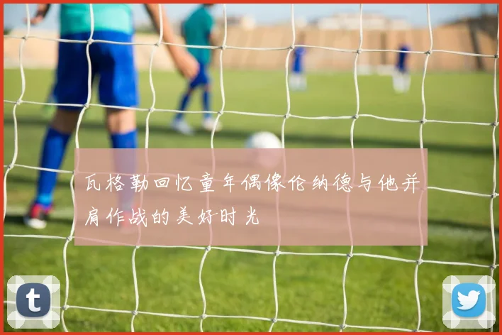 瓦格勒回忆童年偶像伦纳德与他并肩作战的美好时光