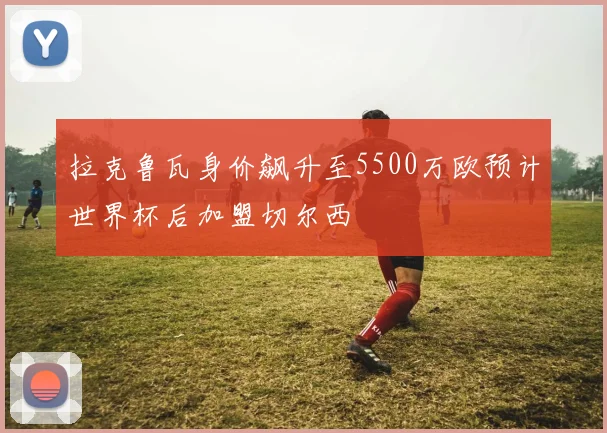 拉克鲁瓦身价飙升至5500万欧预计世界杯后加盟切尔西