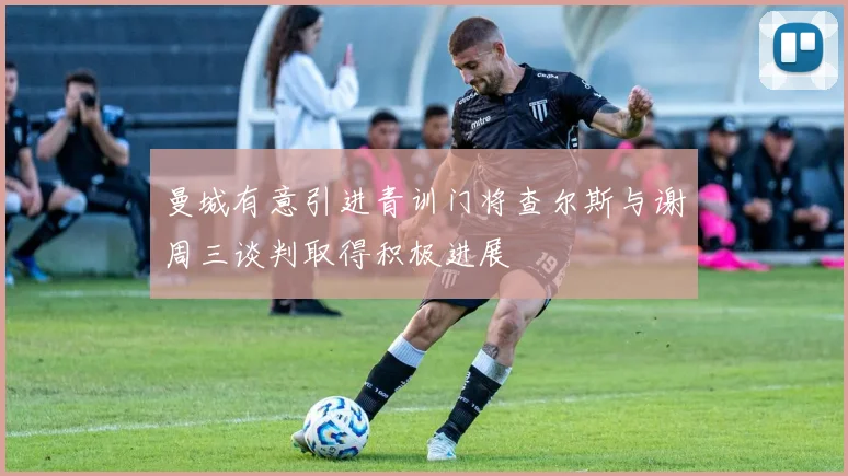曼城有意引进青训门将查尔斯与谢周三谈判取得积极进展
