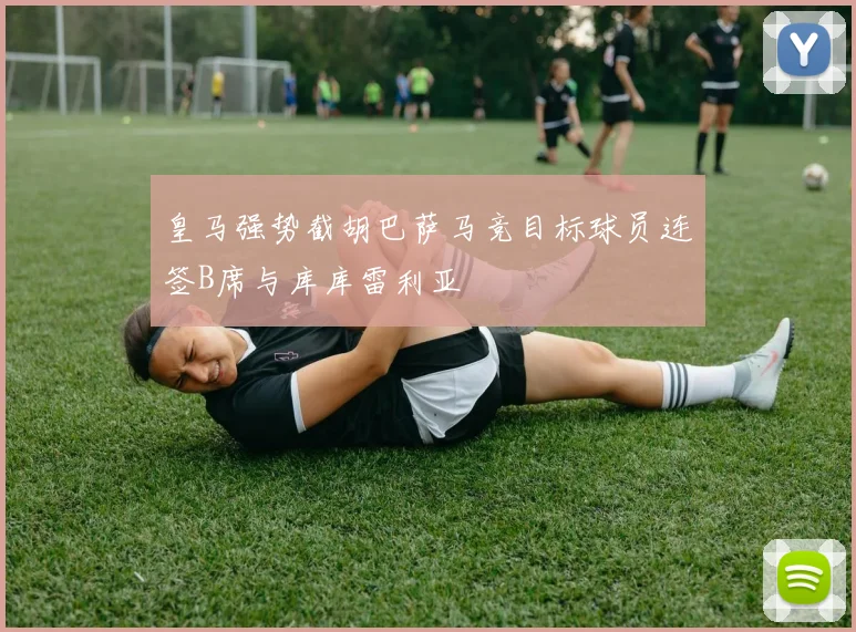 皇马强势截胡巴萨马竞目标球员连签B席与库库雷利亚