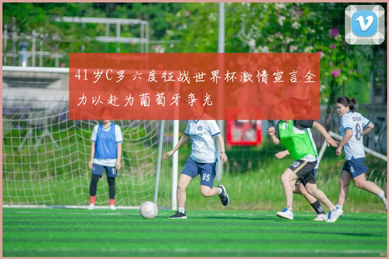 41岁C罗六度征战世界杯激情宣言全力以赴为葡萄牙争光