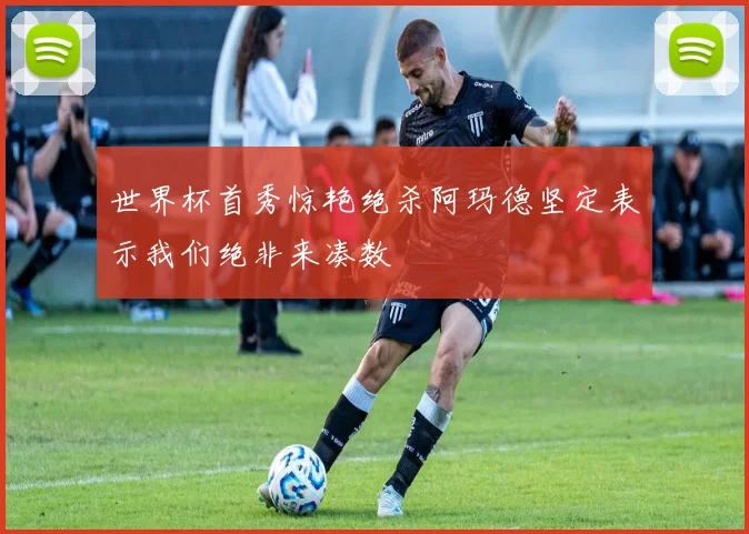 世界杯首秀惊艳绝杀阿玛德坚定表示我们绝非来凑数