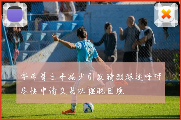 字母哥出手减少引发猜测球迷呼吁尽快申请交易以摆脱困境