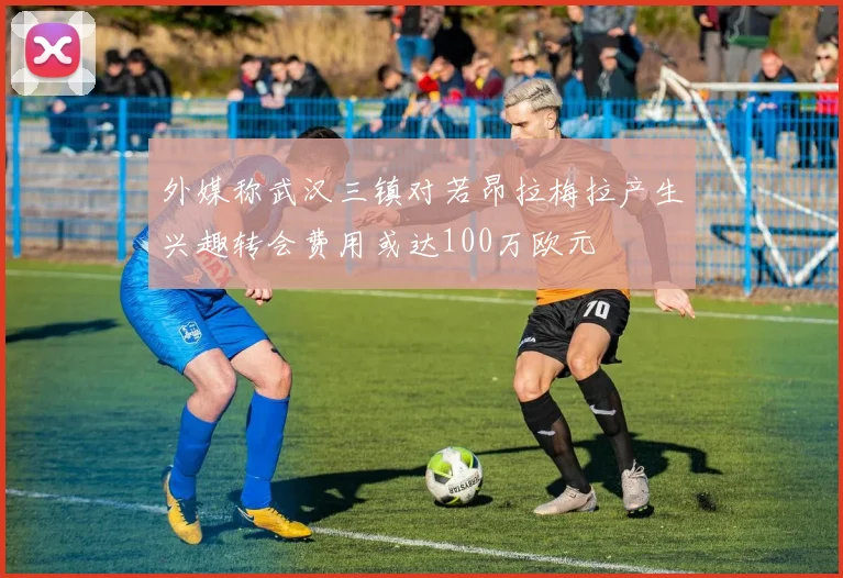 外媒称武汉三镇对若昂拉梅拉产生兴趣转会费用或达100万欧元