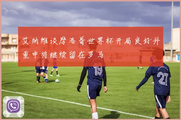 艾纳维谈摩洛哥世界杯开局良好并重申将继续留在罗马