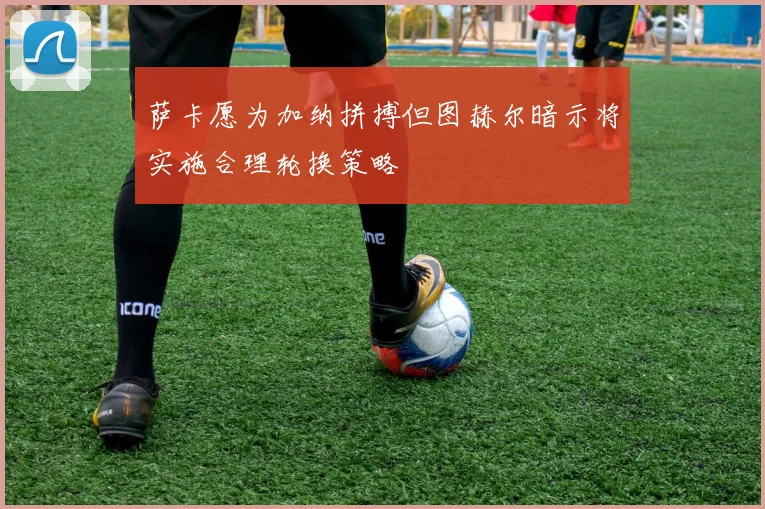 萨卡愿为加纳拼搏但图赫尔暗示将实施合理轮换策略