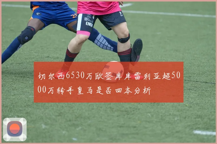 切尔西6530万欧签库库雷利亚超5000万转手皇马是否回本分析