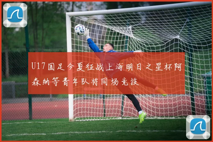 U17国足今夏征战上海明日之星杯阿森纳等青年队将同场竞技