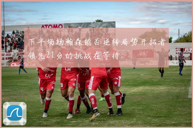 下半场杨瀚森能否逆转局势开拓者领先21分的挑战在等待
