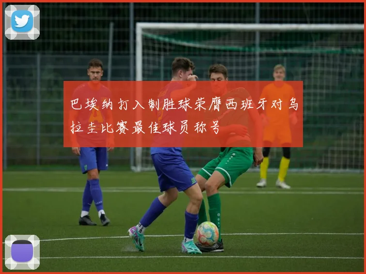 巴埃纳打入制胜球荣膺西班牙对乌拉圭比赛最佳球员称号