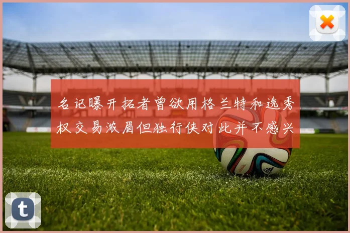 名记曝开拓者曾欲用格兰特和选秀权交易浓眉但独行侠对此并不感兴趣