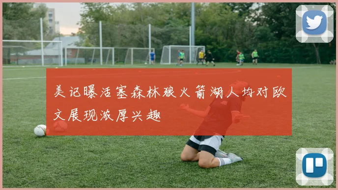 美记曝活塞森林狼火箭湖人均对欧文展现浓厚兴趣