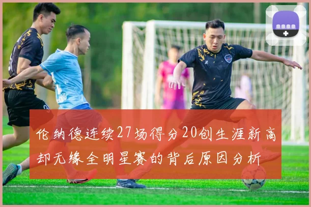 伦纳德连续27场得分20创生涯新高却无缘全明星赛的背后原因分析