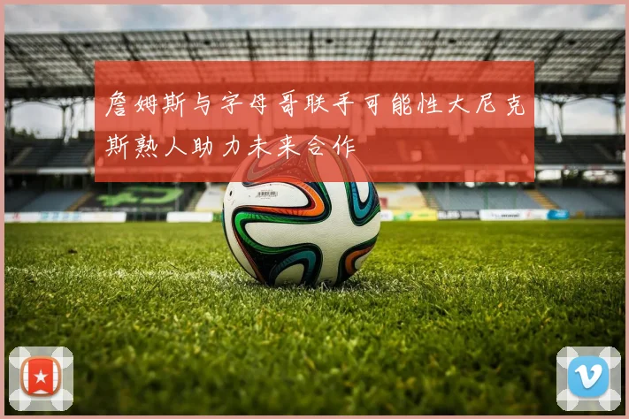 詹姆斯与字母哥联手可能性大尼克斯熟人助力未来合作