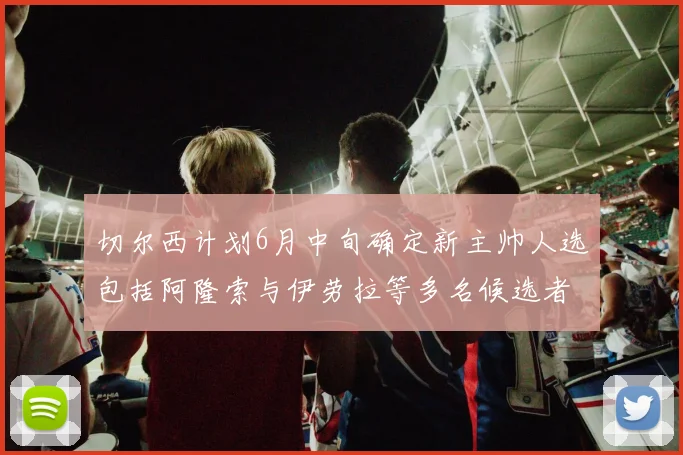 切尔西计划6月中旬确定新主帅人选包括阿隆索与伊劳拉等多名候选者