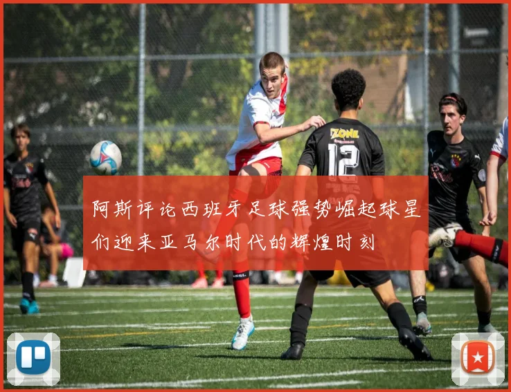阿斯评论西班牙足球强势崛起球星们迎来亚马尔时代的辉煌时刻