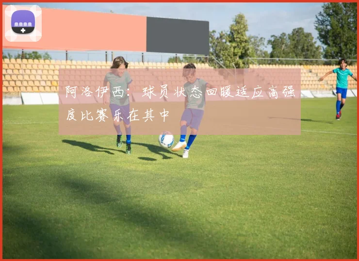 阿洛伊西：球员状态回暖适应高强度比赛乐在其中