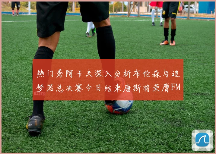 热门秀阿卡夫深入分析布伦森与追梦若总决赛今日结束唐斯将荣膺FMVP