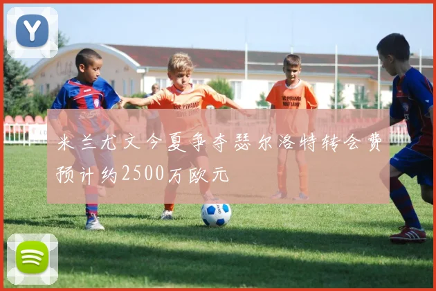 米兰尤文今夏争夺瑟尔洛特转会费预计约2500万欧元