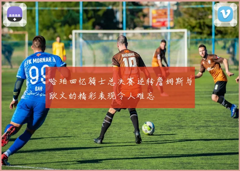 哈珀回忆骑士总决赛逆转詹姆斯与欧文的精彩表现令人难忘