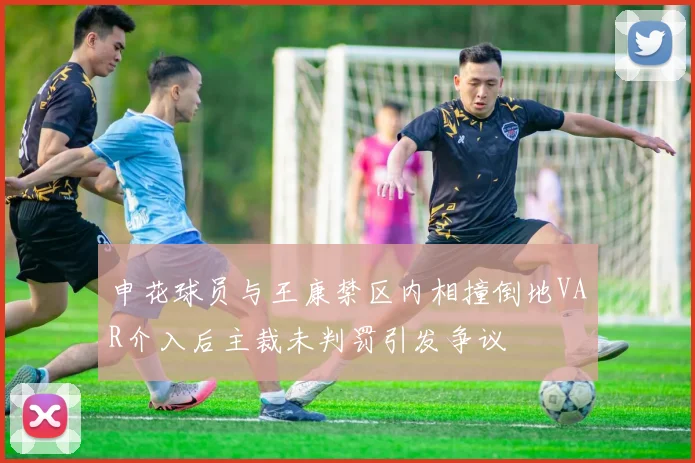 申花球员与王康禁区内相撞倒地VAR介入后主裁未判罚引发争议