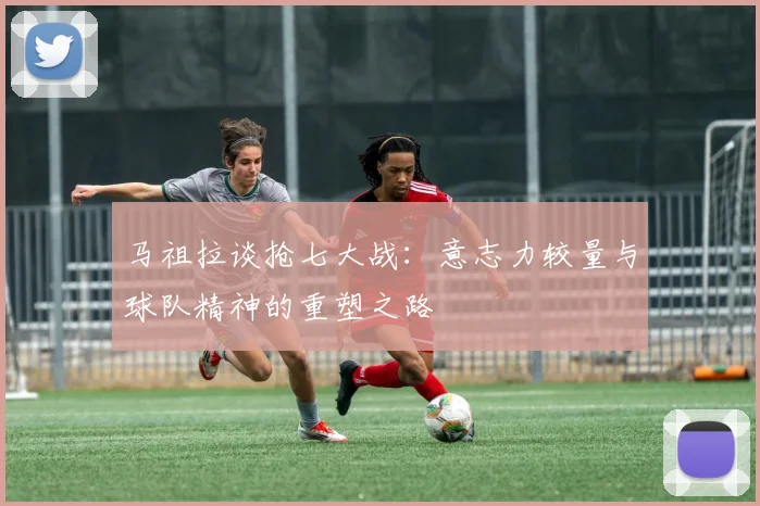 马祖拉谈抢七大战：意志力较量与球队精神的重塑之路
