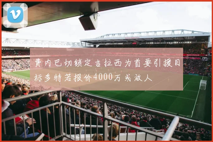 费内巴切锁定吉拉西为首要引援目标多特若报价4000万或放人