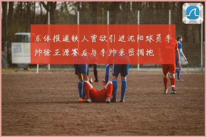 东体报道铁人曾欲引进沈阳球员李帅徐正源赛后与李帅亲密拥抱